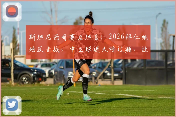 斯坦尼西奇赛后坦言：2026拜仁绝地反击战，中立球迷大呼过瘾，让我倍感骄傲
