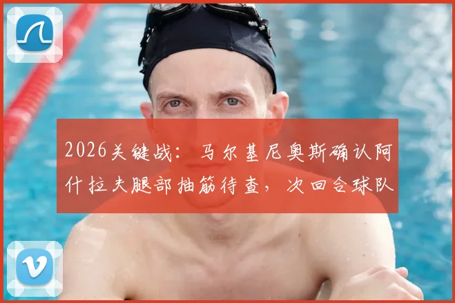 2026关键战：马尔基尼奥斯确认阿什拉夫腿部抽筋待查，次回合球队上下誓要全力争胜翻盘