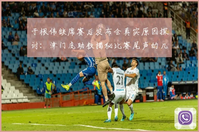于根伟缺席赛后发布会真实原因探讨:津门虎助教揭秘比赛尾声的几件怪事与2026赛季中超争议判罚实例分析