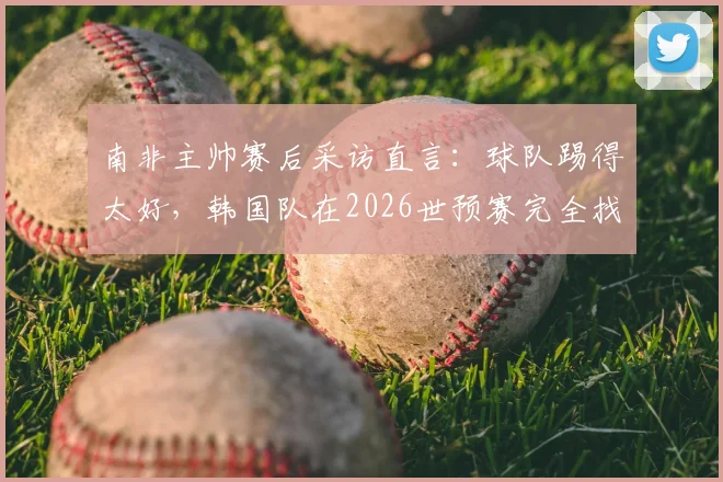 南非主帅赛后采访直言：球队踢得太好，韩国队在2026世预赛完全找不到进攻空间，战术针对性是关键