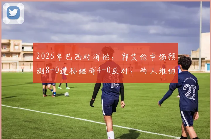 2026年巴西对海地，郭艾伦中场预测8-0遭孙继海4-0反对，两人谁的分析更靠谱？