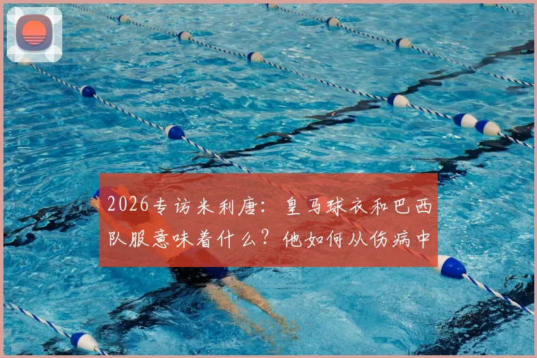 2026专访米利唐:皇马球衣和巴西队服意味着什么?他如何从伤病中奋起向拉莫斯看齐
