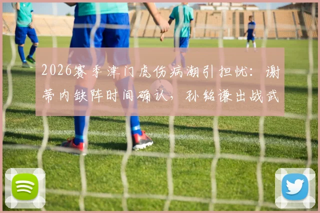 2026赛季津门虎伤病潮引担忧:谢蒂内缺阵时间确认,孙铭谦出战武汉三镇成疑