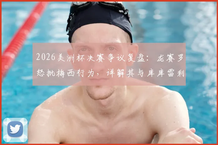 2026美洲杯决赛争议复盘：龙赛罗怒批梅西行为，详解其与库库雷利亚冲突全过程，多方观点全面呈现