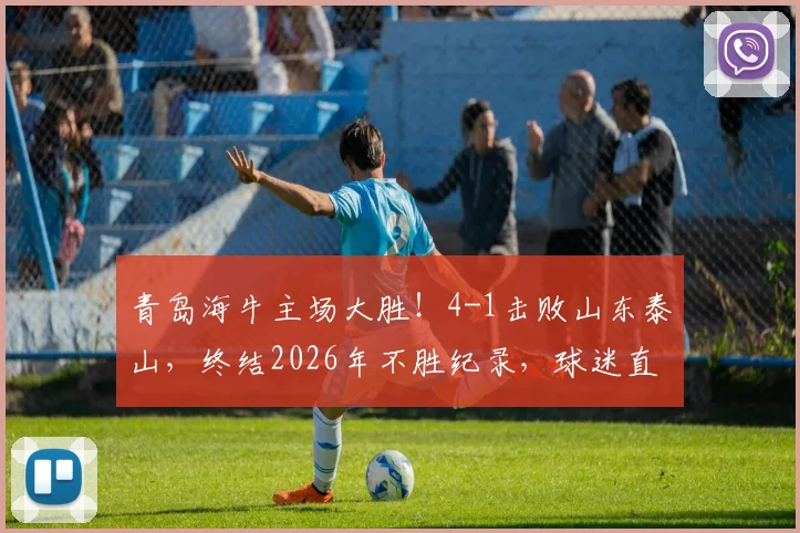青岛海牛主场大胜！4-1击败山东泰山，终结2026年不胜纪录，球迷直呼不易
