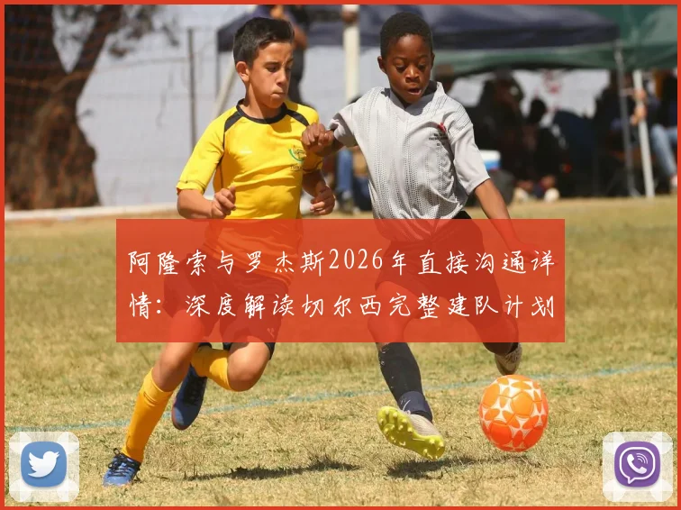阿隆索与罗杰斯2026年直接沟通详情：深度解读切尔西完整建队计划与未来蓝图