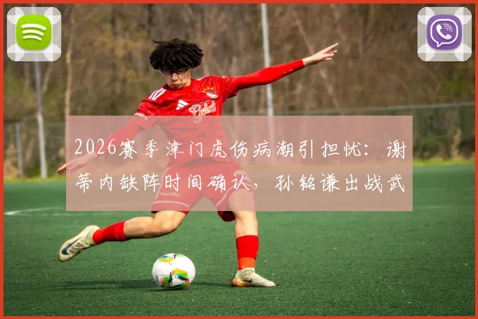 2026赛季津门虎伤病潮引担忧：谢蒂内缺阵时间确认，孙铭谦出战武汉三镇成疑