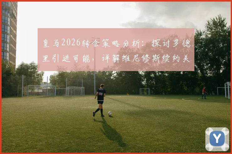皇马2026转会策略分析：探讨罗德里引进可能，详解维尼修斯续约关键以避免合同年困境