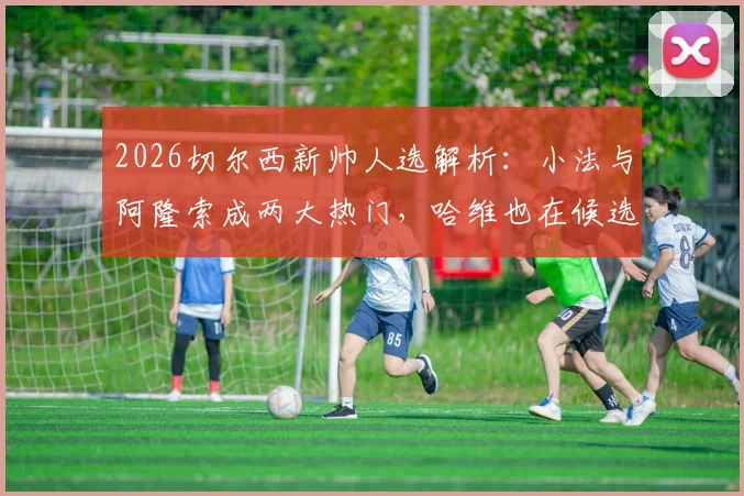 2026切尔西新帅人选解析：小法与阿隆索成两大热门，哈维也在候选名单之中