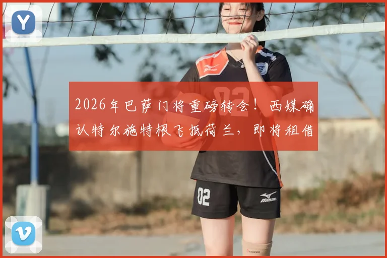 2026年巴萨门将重磅转会！西媒确认特尔施特根飞抵荷兰，即将租借加盟阿贾克斯