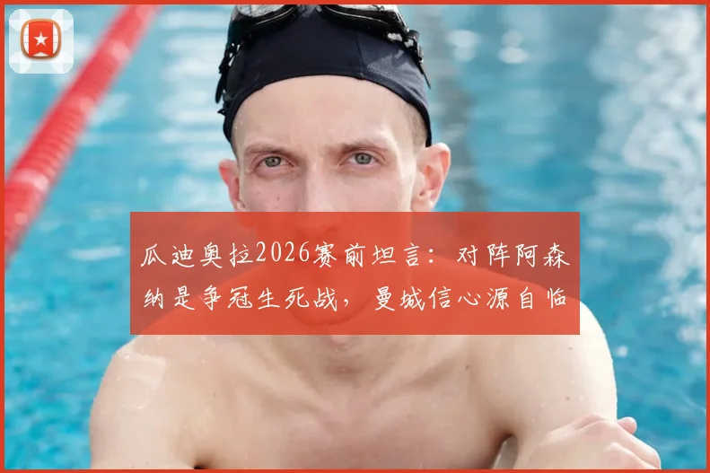 瓜迪奥拉2026赛前坦言:对阵阿森纳是争冠生死战,曼城信心源自临场发挥