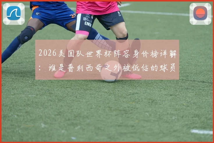 2026美国队世界杯阵容身价榜详解：谁是普利西奇之外被低估的球员？