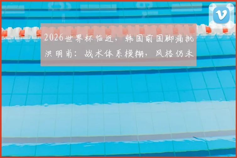 2026世界杯临近，韩国前国脚痛批洪明甫：战术体系模糊，风格仍未成型，时间所剩无几！