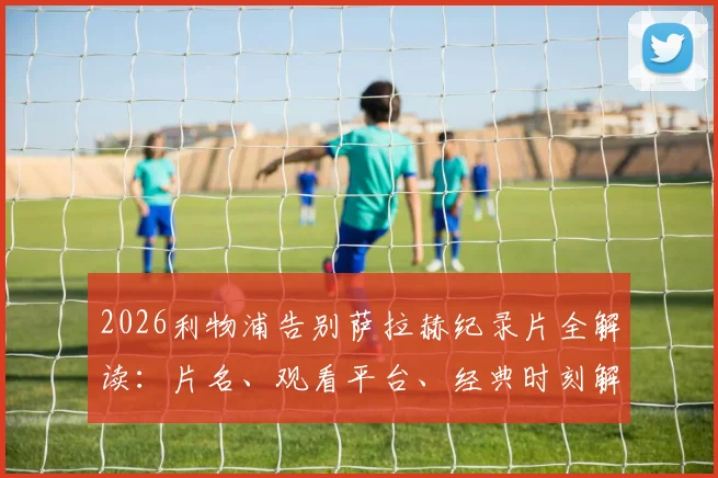2026利物浦告别萨拉赫纪录片全解读：片名、观看平台、经典时刻解析与法老王传奇生涯回顾