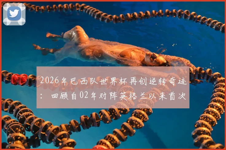 2026年巴西队世界杯再创逆转奇迹:回顾自02年对阵英格兰以来首次淘汰赛逆风翻盘,盘点桑巴军团经典战例与关键因素