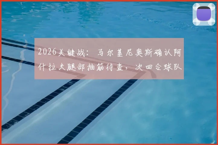 2026关键战：马尔基尼奥斯确认阿什拉夫腿部抽筋待查，次回合球队上下誓要全力争胜翻盘