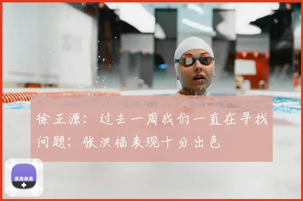 徐正源：过去一周我们一直在寻找问题；张洪福表现十分出色