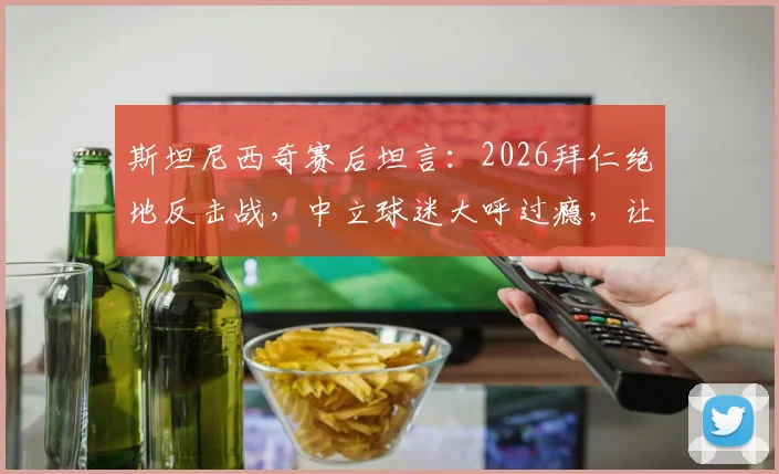 斯坦尼西奇赛后坦言:2026拜仁绝地反击战,中立球迷大呼过瘾,让我倍感骄傲