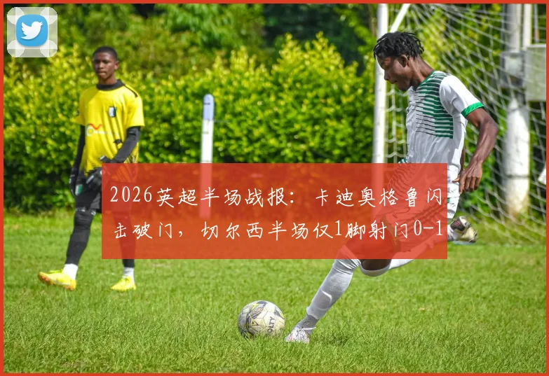 2026英超半场战报：卡迪奥格鲁闪击破门，切尔西半场仅1脚射门0-1落后布莱顿，半场数据深度解析