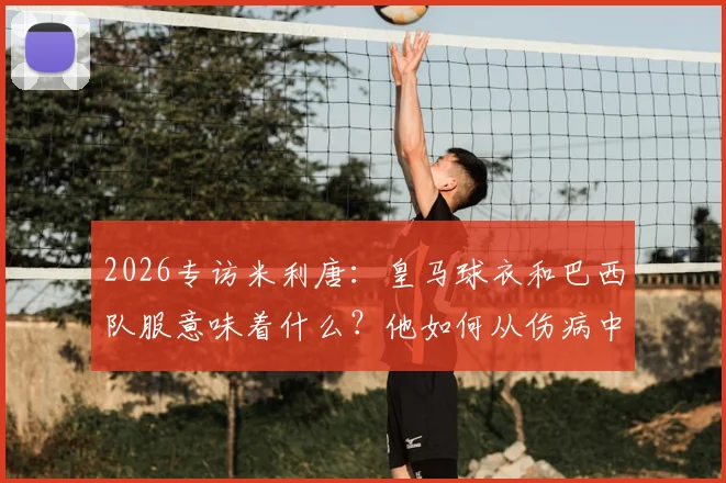 2026专访米利唐：皇马球衣和巴西队服意味着什么？他如何从伤病中奋起向拉莫斯看齐