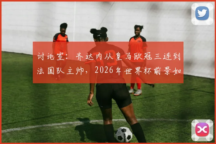 讨论室：齐达内从皇马欧冠三连到法国队主帅，2026年世界杯前景如何？球迷热议其转型难点