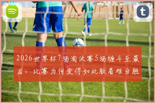 2026世界杯7场淘汰赛5场缠斗至最后，比赛为何变得如此胶着难分胜负？看完这几点你就懂