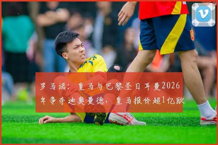罗马诺：皇马与巴黎圣日耳曼2026年争夺迪奥曼德，皇马报价超1亿欧元引关注