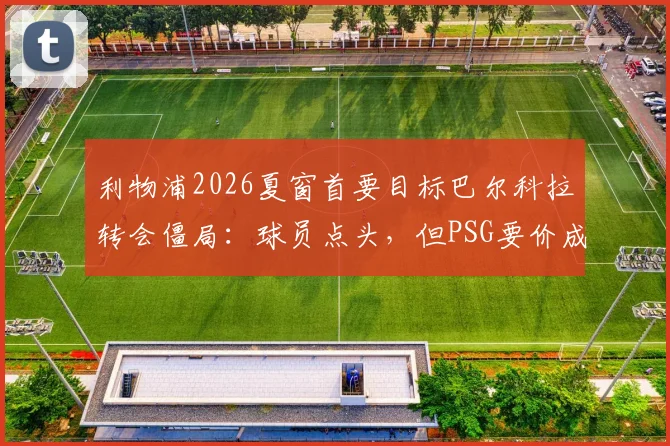 利物浦2026夏窗首要目标巴尔科拉转会僵局:球员点头,但PSG要价成拦路虎