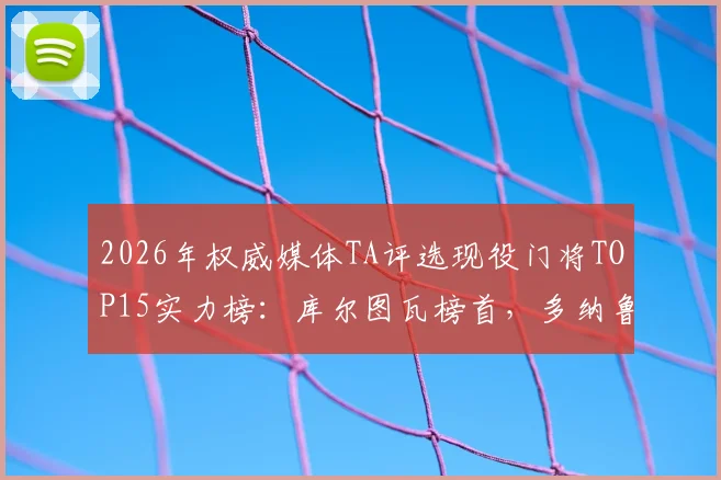 2026年权威媒体TA评选现役门将TOP15实力榜：库尔图瓦榜首，多纳鲁马阿利松紧随其后，附门将关键数据解析