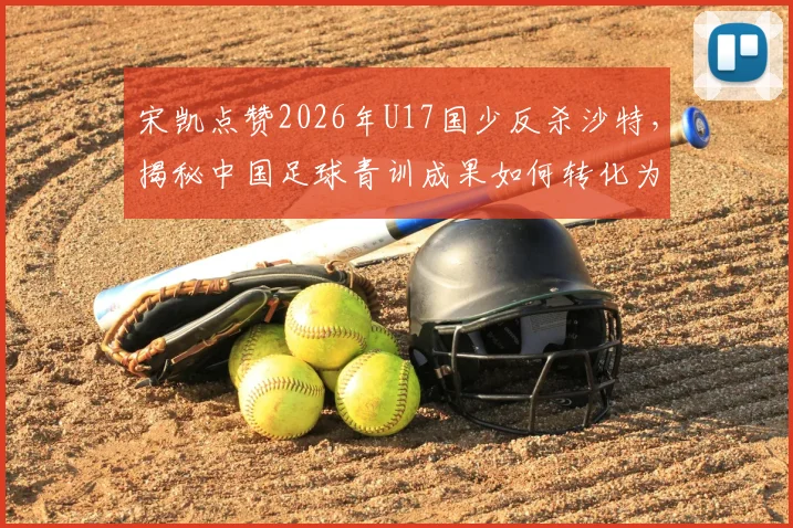 宋凯点赞2026年U17国少反杀沙特,揭秘中国足球青训成果如何转化为赛场胜果
