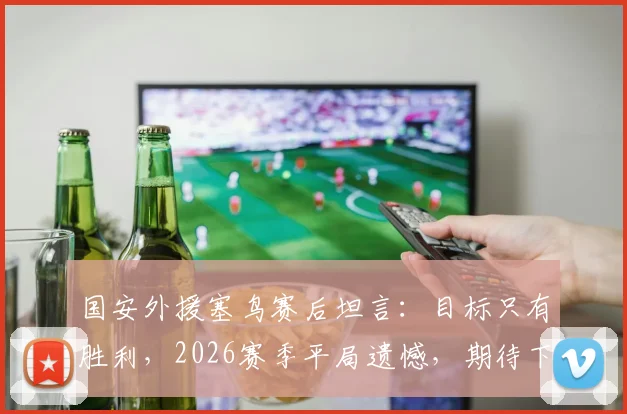 国安外援塞鸟赛后坦言：目标只有胜利，2026赛季平局遗憾，期待下次进球助球队获胜