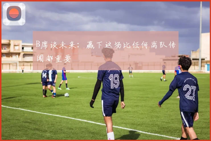 B席谈未来：赢下这场比任何离队传闻都重要
