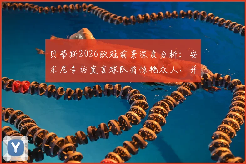 贝蒂斯2026欧冠前景深度分析：安东尼专访直言球队将惊艳众人，并透露个人进步计划