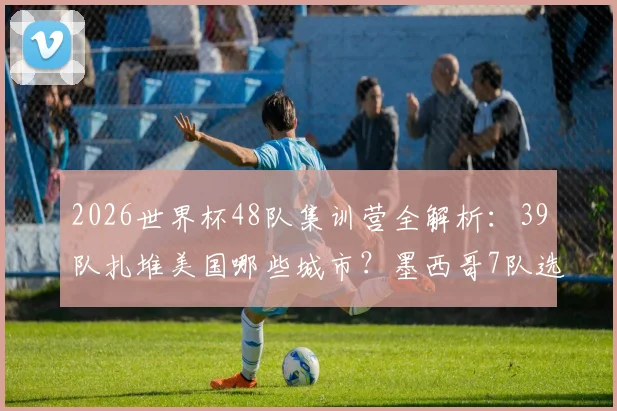 2026世界杯48队集训营全解析：39队扎堆美国哪些城市？墨西哥7队选址有何玄机？