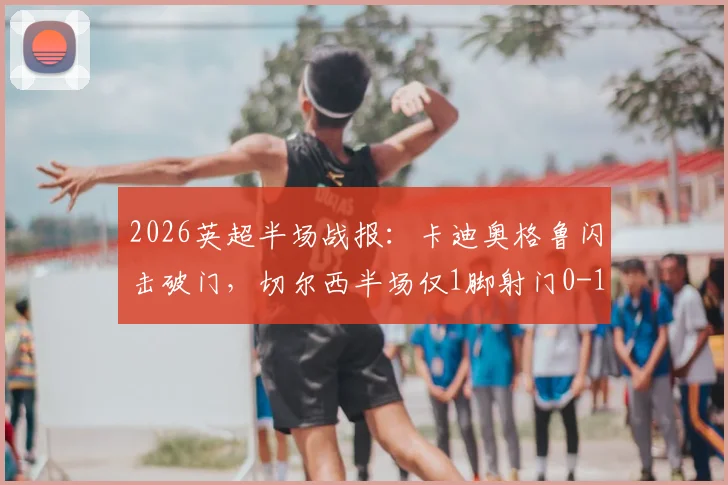 2026英超半场战报：卡迪奥格鲁闪击破门，切尔西半场仅1脚射门0-1落后布莱顿，半场数据深度解析