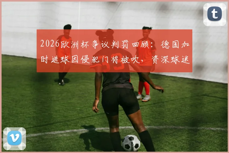 2026欧洲杯争议判罚回顾:德国加时进球因侵犯门将被吹,资深球迷如何解读规则?