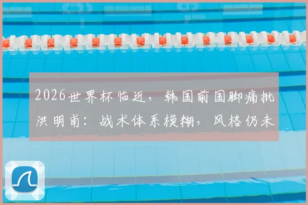 2026世界杯临近，韩国前国脚痛批洪明甫：战术体系模糊，风格仍未成型，时间所剩无几！