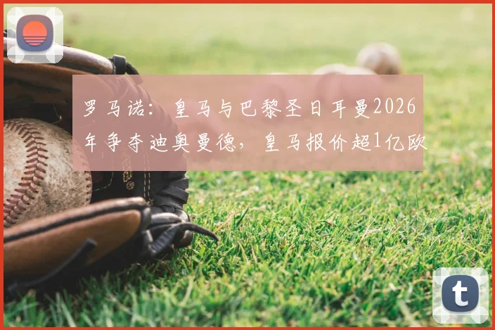 罗马诺：皇马与巴黎圣日耳曼2026年争夺迪奥曼德，皇马报价超1亿欧元引关注