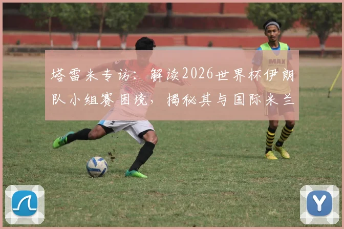 塔雷米专访：解读2026世界杯伊朗队小组赛困境，揭秘其与国际米兰的难忘情缘