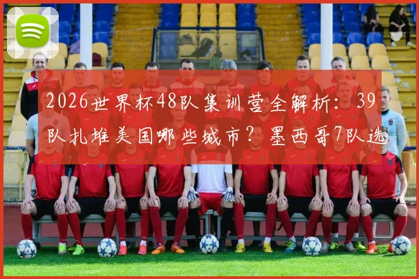2026世界杯48队集训营全解析:39队扎堆美国哪些城市?墨西哥7队选址有何玄机?