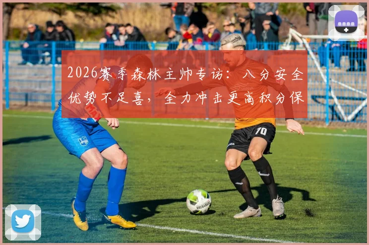2026赛季森林主帅专访：八分安全优势不足喜，全力冲击更高积分保级目标