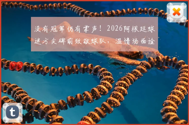 没有冠军仍有掌声！2026阿根廷球迷方尖碑前致敬球队，温情场面诠释虽败犹荣