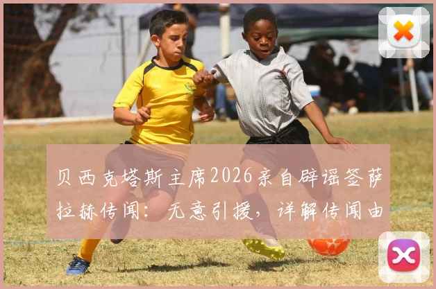 贝西克塔斯主席2026亲自辟谣签萨拉赫传闻：无意引援，详解传闻由来与背后原因