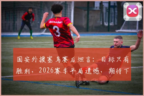 国安外援塞鸟赛后坦言：目标只有胜利，2026赛季平局遗憾，期待下次进球助球队获胜