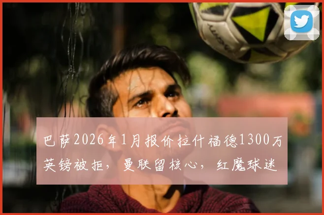 巴萨2026年1月报价拉什福德1300万英镑被拒，曼联留核心，红魔球迷热议引援难题