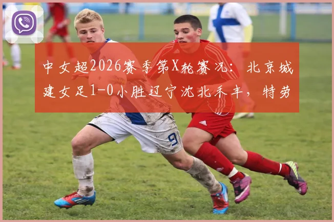 中女超2026赛季第X轮赛况：北京城建女足1-0小胜辽宁沈北禾丰，特劳雷关键进球回顾分析
