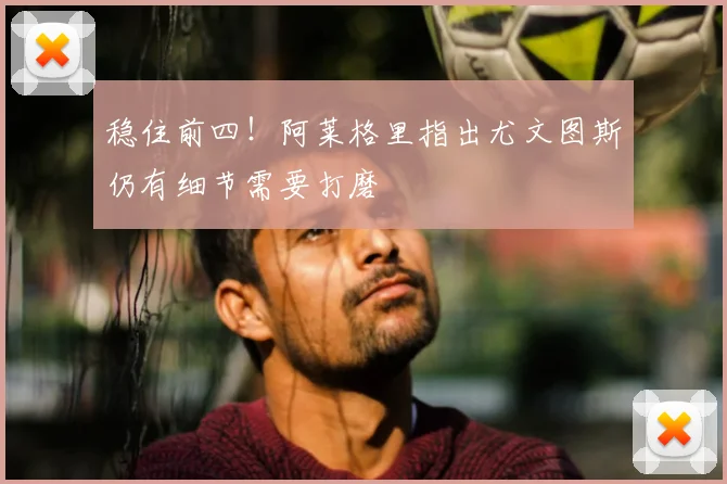 稳住前四！阿莱格里指出尤文图斯仍有细节需要打磨
