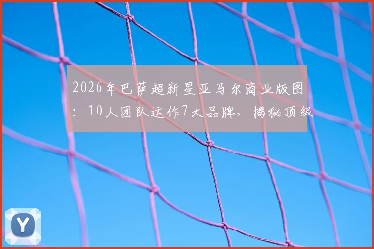 2026年巴萨超新星亚马尔商业版图：10人团队运作7大品牌，揭秘顶级体育营销的商业布局