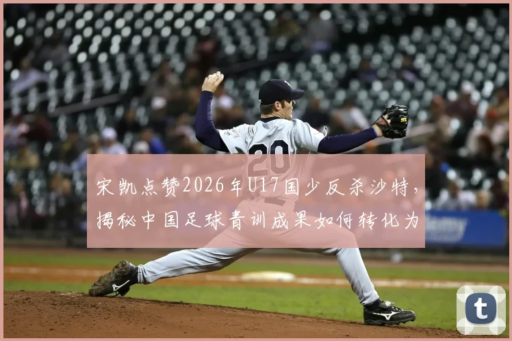 宋凯点赞2026年U17国少反杀沙特，揭秘中国足球青训成果如何转化为赛场胜果
