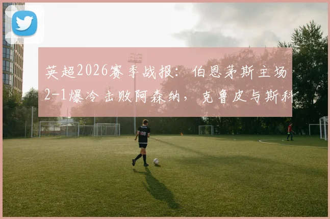 英超2026赛季战报:伯恩茅斯主场2-1爆冷击败阿森纳,克鲁皮与斯科特建功